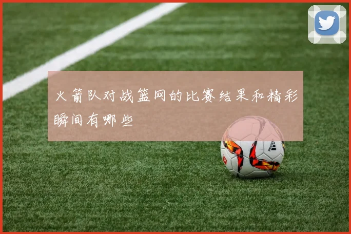 火箭队对战篮网的比赛结果和精彩瞬间有哪些