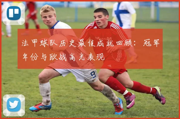 法甲球队历史最佳成就回顾:冠军年份与欧战高光表现