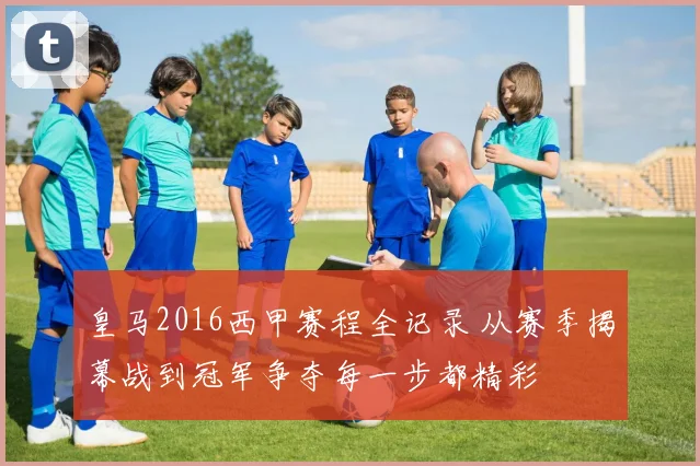 皇马2016西甲赛程全记录 从赛季揭幕战到冠军争夺每一步都精彩