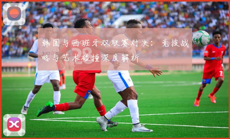 韩国与西班牙双联赛对决：竞技战略与艺术碰撞深度解析