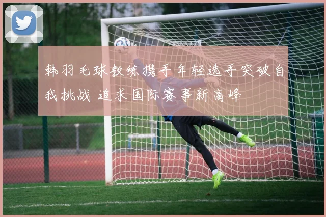 韩羽毛球教练携手年轻选手突破自我挑战 追求国际赛事新高峰